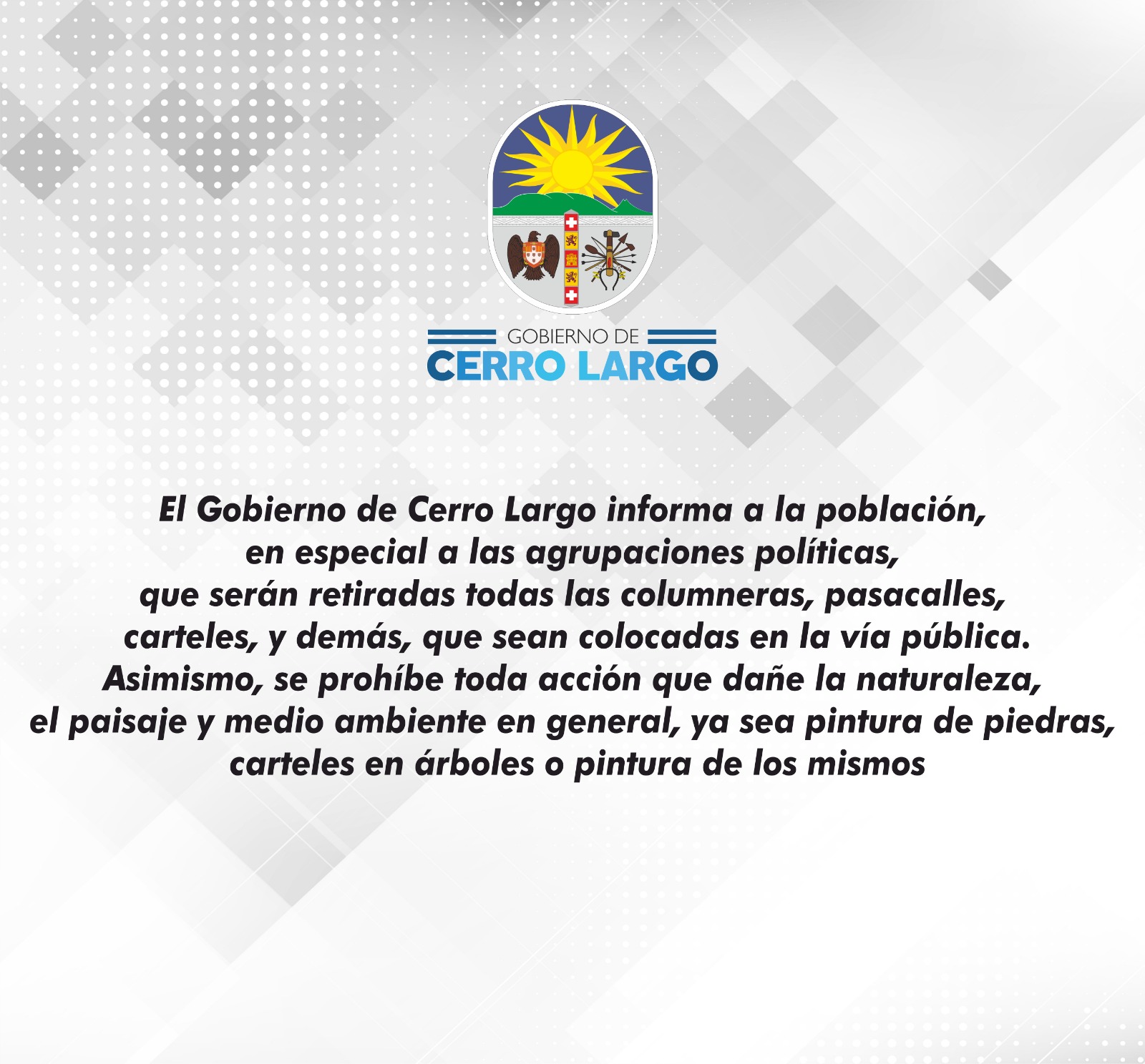 El Gobierno de Cerro Largo informa a la población, en especial a las agrupaciones políticas, que serán retiradas todas las columneras, pasacalles, carteles, y demás, que sean colocados en la vía pública. Asimismo, se prohíbe toda acción que dañe la naturaleza, el paisaje y medio ambiente en general, ya sea pintura de piedras, carteles en árboles o pintura de los mismos.