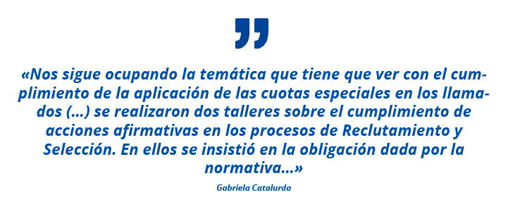 «Nos sigue ocupando la temática que tiene que ver con el cumplimiento de la aplicación de las cuotas especiales en los llamados (…) se realizaron dos talleres sobre el cumplimiento de acciones afirmativas en los procesos de Reclutamiento y Selección. En ellos se insistió en la obligación dada por la normativa…» Gabriela Catalurda