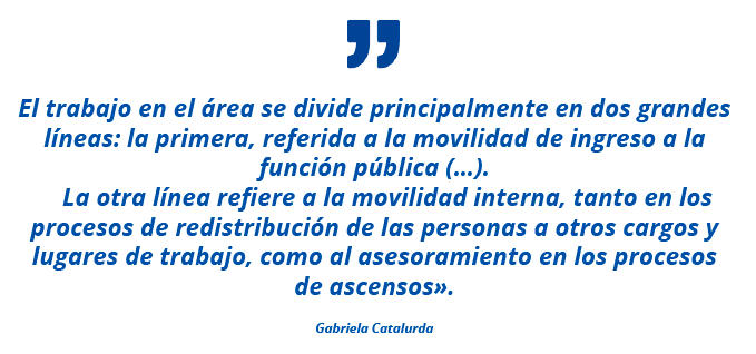 "El trabajo en el área se divide principalmente en dos grandes líneas: la primera, referida a la movilidad de ingreso a la función pública (…). La otra línea refiere a la movilidad interna, tanto en los procesos de redistribución de las personas a otros cargos y lugares de trabajo, como al asesoramiento en los procesos de ascensos". Gabriela Catalurda