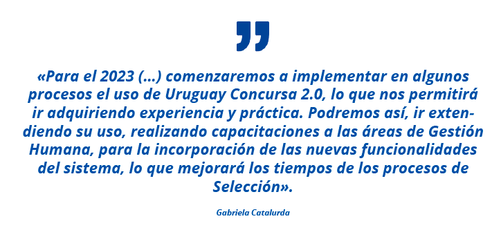 «Para el 2023 (…) comenzaremos a implementar en algunos procesos el uso de Uruguay Concursa 2.0, lo que nos permitirá ir adquiriendo experiencia y práctica. Podremos así, ir extendiendo su uso, realizando capacitaciones a las áreas de Gestión Humana, para la incorporación de las nuevas funcionalidades del sistema, lo que mejorará los tiempos de los procesos de Selección». Gabriela Catalurda