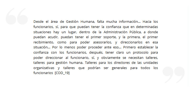 Desde el área de Gestión Humana, falta mucha información… Hacia los funcionarios, sí, para que puedan tener la confianza que en determinadas situaciones hay un lugar, dentro de la Administración Pública, a donde puedan acudir, puedan tener el primer soporte, y la primera, el primer recibimiento, como para poder asesorarlos, y direccionarlos en esa situación… Por lo menos poder proceder ante eso… Primero establecer la confianza con los funcionarios, después, tener claro un protocolo para poder direccionar al funcionario, sí, y obviamente se necesitan talleres, talleres para gestión humana. Talleres para los directores de las unidades organizativas y talleres que podrían ser generales para todos los funcionarios [COD_19]