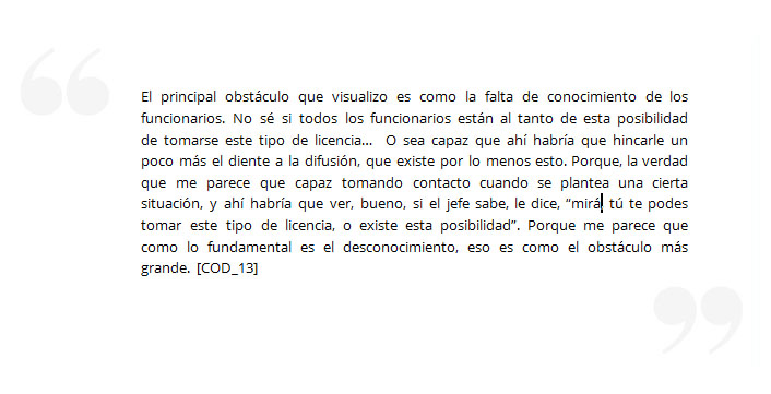 El principal obstáculo que visualizo es como la falta de conocimiento de los funcionarios. No sé si todos los funcionarios están al tanto de esta posibilidad de tomarse este tipo de licencia… O sea capaz que ahí habría que hincarle un poco más el diente a la difusión, que existe por lo menos esto. Porque, la verdad que me parece que capaz tomando contacto cuando se plantea una cierta situación, y ahí habría que ver, bueno, si el jefe sabe, le dice, “mirá, tú te podes tomar este tipo de licencia, o existe esta posibilidad”. Porque me parece que como lo fundamental es el desconocimiento, eso es como el obstáculo más grande. [COD_13]