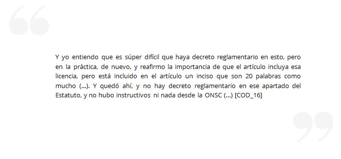 Y yo entiendo que es súper difícil que haya decreto reglamentario en esto, pero en la práctica, de nuevo, y reafirmo la importancia de que el artículo incluya esa licencia, pero está incluido en el artículo un inciso que son 20 palabras como mucho (…). Y quedó ahí, y no hay decreto reglamentario en ese apartado del Estatuto, y no hubo instructivos ni nada desde la ONSC (…) [COD_16]