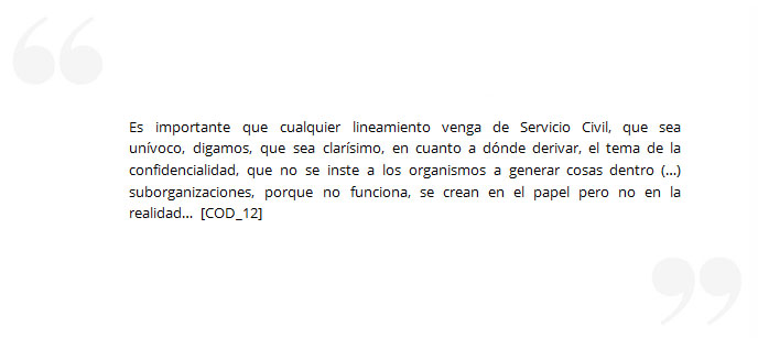 Es importante que cualquier lineamiento venga de Servicio Civil, que sea unívoco, digamos, que sea clarísimo, en cuanto a dónde derivar, el tema de la confidencialidad, que no se inste a los organismos a generar cosas dentro (…) suborganizaciones, porque no funciona, se crean en el papel pero no en la realidad… [COD_12]