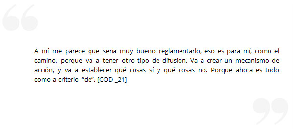 A mí me parece que sería muy bueno reglamentarlo, eso es para mí, como el camino, porque va a tener otro tipo de difusión. Va a crear un mecanismo de acción, y va a establecer qué cosas sí y qué cosas no. Porque ahora es todo como a criterio “de”. [COD _21]