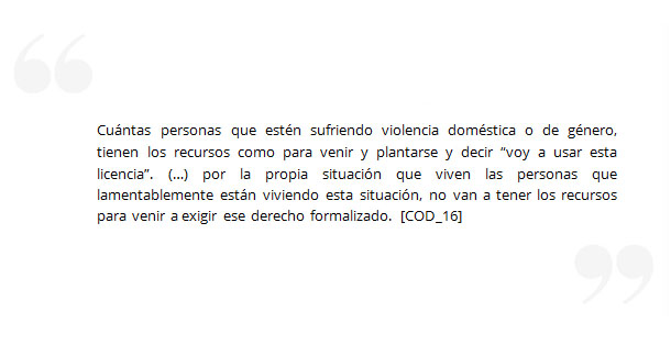 Cuántas personas que estén sufriendo violencia doméstica o de género, tienen los recursos como para venir y plantarse y decir “voy a usar esta licencia”. (…) por la propia situación que viven las personas que lamentablemente están viviendo esta situación, no van a tener los recursos para venir a exigir ese derecho formalizado. [COD_16] 