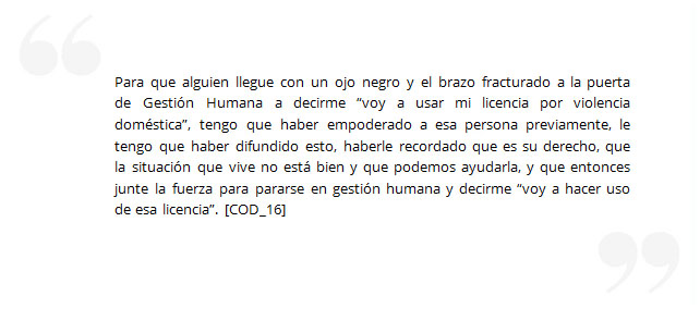 Para que alguien llegue con un ojo negro y el brazo fracturado a la puerta de Gestión Humana a decirme “voy a usar mi licencia por violencia doméstica”, tengo que haber empoderado a esa persona previamente, le tengo que haber difundido esto, haberle recordado que es su derecho, que la situación que vive no está bien y que podemos ayudarla, y que entonces junte la fuerza para pararse en gestión humana y decirme “voy a hacer uso de esa licencia”. [COD_16]
