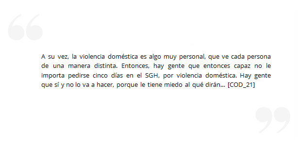 A su vez, la violencia doméstica es algo muy personal, que ve cada persona de una manera distinta. Entonces, hay gente que entonces capaz no le importa pedirse cinco días en el SGH, por violencia doméstica. Hay gente que sí y no lo va a hacer, porque le tiene miedo al qué dirán… [COD_21]