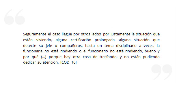 Seguramente el caso llegue por otros lados, por justamente la situación que están viviendo, alguna certificación prolongada, alguna situación que detecte su jefe o compañeros, hasta un tema disciplinario a veces, la funcionaria no está rindiendo o el funcionario no está rindiendo, bueno y por qué (…) porque hay otra cosa de trasfondo, y no están pudiendo dedicar su atención. [COD_16]