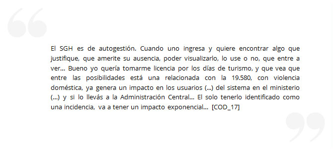 El SGH es de autogestión. Cuando uno ingresa y quiere encontrar algo que justifique, que amerite su ausencia, poder visualizarlo, lo use o no, que entre a ver… Bueno yo quería tomarme licencia por los días de turismo, y que vea que entre las posibilidades está una relacionada con la 19.580, con violencia doméstica, ya genera un impacto en los usuarios (...) del sistema en el ministerio (…) y si lo llevás a la Administración Central… El solo tenerlo identificado como una incidencia, va a tener un impacto exponencial… [COD_17]