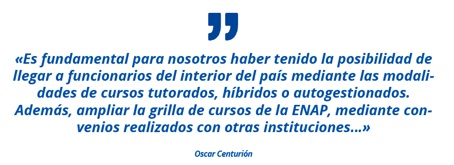 «Es fundamental para nosotros haber tenido la posibilidad de llegar a funcionarios del interior del país mediante las modalidades de cursos tutorados, híbridos o autogestionados. Además, ampliar la grilla de cursos de la ENAP, mediante convenios realizados con otras instituciones…» Oscar Centurión