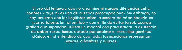 El uso del lenguaje que no discrimine ni marque diferencias entre hombres y mujeres es una de nuestras preocupaciones. Sin embargo, no hay acuerdo con los lingüistas sobre la manera de cómo hacerlo en nuestro idioma. En tal sentido y con el fin de evitar la sobrecarga gráfica que supondría utilizar un español o/a para marcar la existencia de ambos sexos, hemos optado por emplear el masculino genérico clásico, en el entendido de que todas las menciones representan siempre a hombres y mujeres.