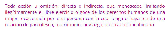 Toda acción u omisión, directa o indirecta, que menoscabe limitando ilegítimamente el libre ejercicio o goce de los derechos humanos de una mujer, ocasionada por una persona con la cual tenga o haya tenido una relación de parentesco, matrimonio, noviazgo, afectiva o concubinaria.