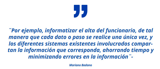 ¨Por ejemplo, informatizar el alta del funcionario, de tal manera que cada dato o paso se realice una única vez, y los diferentes sistemas existentes involucrados compartan la información que corresponda, ahorrando tiempo y minimizando errores en la información¨- ¨Además de hacer más ágiles los procesos, la idea es poner énfasis en las necesidades y practicidad de cada Ministerio, hacerle más fácil la vida a los organismos y en particular a las unidades de gestión humana en el día a día¨- Mariano Badano