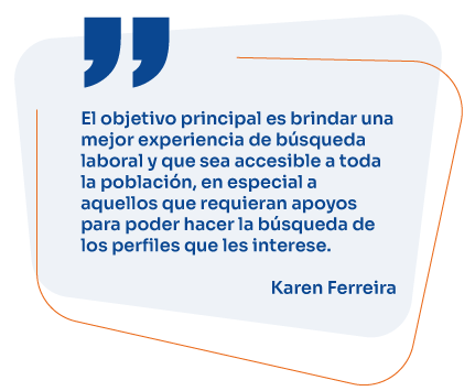 El objetivo principal es brindar una mejor experiencia de búsqueda laboral y que sea accesible a toda la población, en especial a aquellos que requieran apoyos para poder hacer la búsqueda de los perfiles que les interese. Karen Ferreira