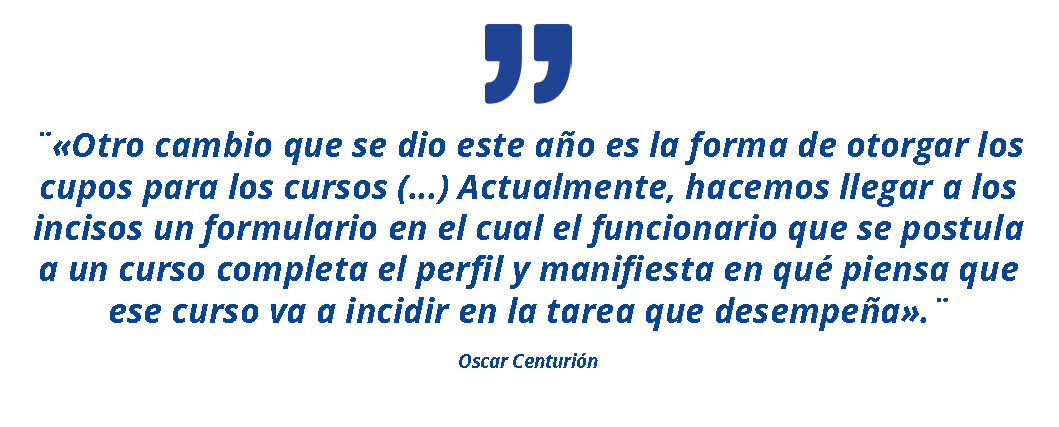 «Otro cambio que se dio este año es la forma de otorgar los cupos para los cursos (…) Actualmente, hacemos llegar a los incisos un formulario en el cual el funcionario que se postula a un curso completa el perfil y manifiesta en qué piensa que ese curso va a incidir en la tarea que desempeña». Oscar Centurión