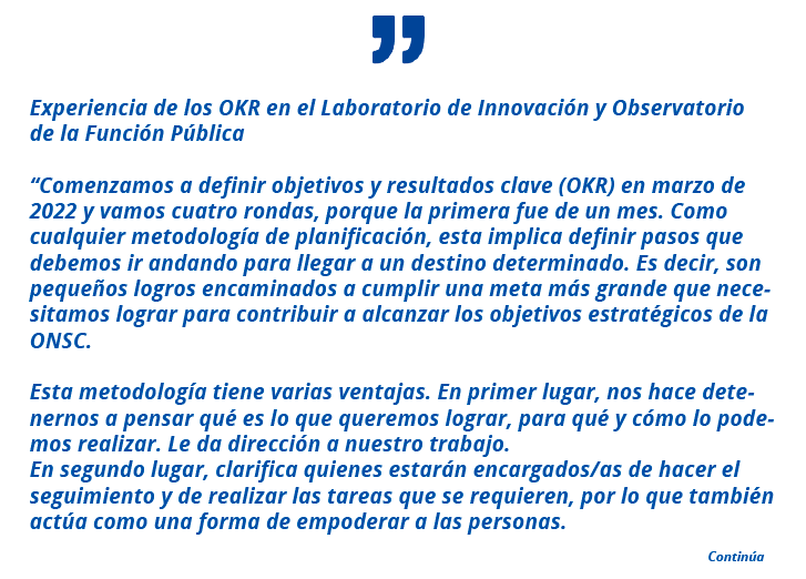 Experiencia de los OKR en el Laboratorio de Innovación y Observatorio de la Función Pública “Comenzamos a definir objetivos y resultados clave (OKR) en marzo de 2022 y vamos cuatro rondas, porque la primera fue de un mes. Como cualquier metodología de planificación, esta implica definir pasos que debemos ir andando para llegar a un destino determinado. Es decir, son pequeños logros encaminados a cumplir una meta más grande que necesitamos lograr para contribuir a alcanzar los objetivos estratégicos de la ONSC. Esta metodología tiene varias ventajas. En primer lugar, nos hace detenernos a pensar qué es lo que queremos lograr, para qué y cómo lo podemos realizar. Le da dirección a nuestro trabajo. En segundo lugar, clarifica quienes estarán encargados/as de hacer el seguimiento y de realizar las tareas que se requieren, por lo que también actúa como una forma de empoderar a las personas.