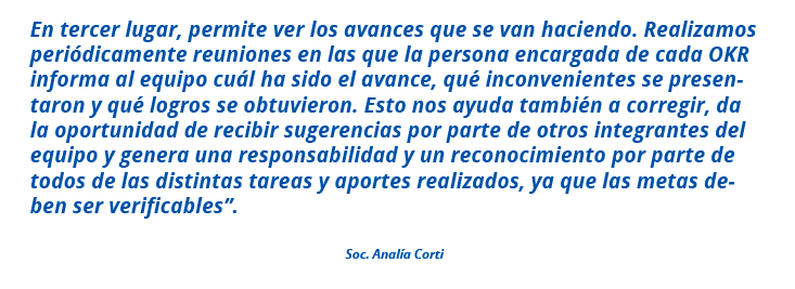 En tercer lugar, permite ver los avances que se van haciendo. Realizamos periódicamente reuniones en las que la persona encargada de cada OKR informa al equipo cuál ha sido el avance, qué inconvenientes se presentaron y qué logros se obtuvieron. Esto nos ayuda también a corregir, da la oportunidad de recibir sugerencias por parte de otros integrantes del equipo y genera una responsabilidad y un reconocimiento por parte de todos de las distintas tareas y aportes realizados, ya que las metas deben ser verificables”. Soc. Analía Corti