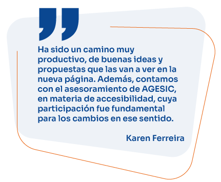 Ha sido un camino muy productivo, de buenas ideas y propuestas que las van a ver en la nueva página. Además, contamos con el asesoramiento de AGESIC, en materia de accesibilidad, cuya participación fue fundamental para los cambios en ese sentido. Karen Ferreira 