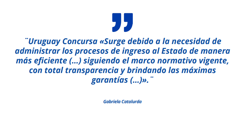 Uruguay Concursa «Surge debido a la necesidad de administrar los procesos de ingreso al Estado de manera más eficiente (…) siguiendo el marco normativo vigente, con total transparencia y brindando las máximas garantías (…)».