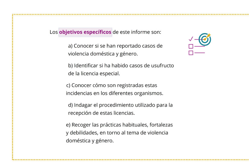 Los objetivos específicos de este informe son:	a) Conocer si se han reportado casos de violencia doméstica y género.	b) Identificar si ha habido casos de usufructo de la licencia especial.	c) Conocer cómo son registradas estas incidencias en los diferentes organismos.	d) Indagar el procedimiento utilizado para la recepción de estas licencias.	e) Recoger las prácticas habituales, fortalezas y debilidades, en torno al tema de violencia doméstica y género.