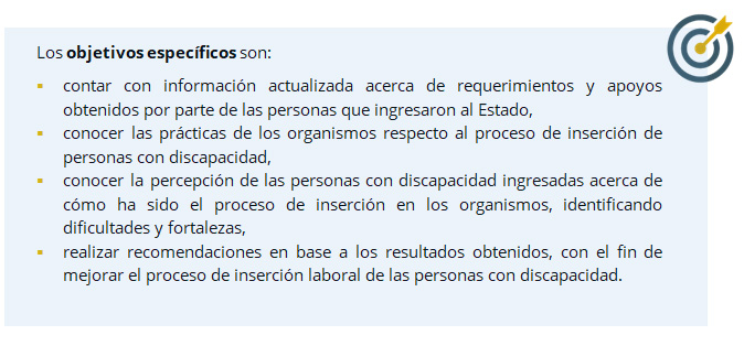 Los objetivos específicos son:  contar con información actualizada acerca de requerimientos y apoyos obtenidos por parte de las personas que ingresaron al Estado, 	conocer las prácticas de los organismos respecto al proceso de inserción de personas con discapacidad, 	conocer la percepción de las personas con discapacidad ingresadas acerca de cómo ha sido el proceso de inserción en los organismos, identificando dificultades y fortalezas, 	realizar recomendaciones en base a los resultados obtenidos, con el fin de mejorar el proceso de inserción laboral de las personas con discapacidad. 