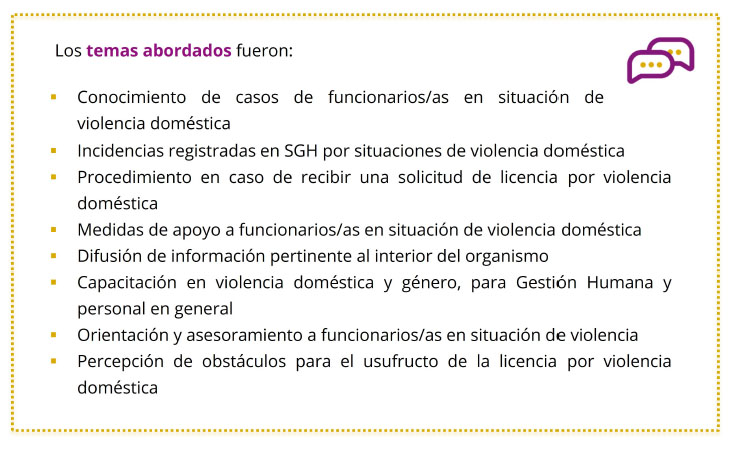 Los temas abordados fueron: 	Conocimiento de casos de funcionarios/as en situación de violencia doméstica 	Incidencias registradas en SGH por situaciones de violencia doméstica 	Procedimiento en caso de recibir una solicitud de licencia por violencia doméstica 	Medidas de apoyo a funcionarios/as en situación de violencia doméstica 	Difusión de información pertinente al interior del organismo 	Capacitación en violencia doméstica y género, para Gestión Humana y personal en general 	Orientación y asesoramiento a funcionarios/as en situación de violencia 	Percepción de obstáculos para el usufructo de la licencia por violencia doméstica